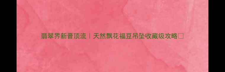 翡翠界新晋顶流天然飘花福豆吊坠收藏级攻略