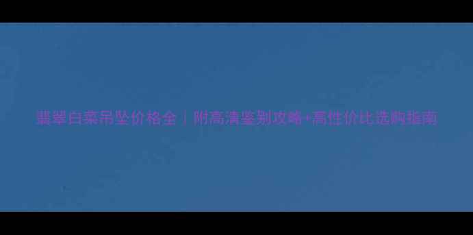 翡翠白菜吊坠价格全附高清鉴别攻略高性价比选购指南