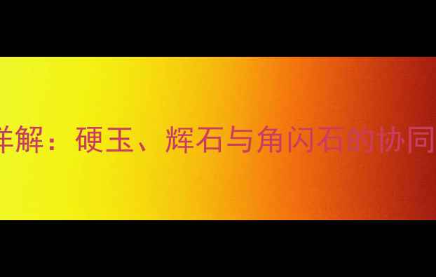 翡翠的主要组成矿物详解硬玉辉石与角闪石的协同作用及品质鉴别指南