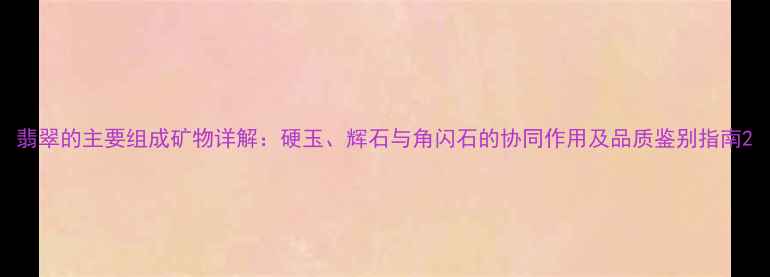 图片 翡翠的主要组成矿物详解：硬玉、辉石与角闪石的协同作用及品质鉴别指南2