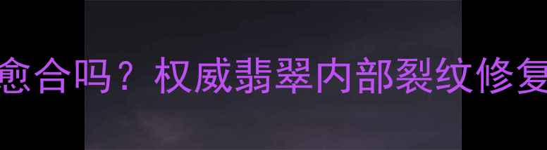图片 翡翠石纹会愈合吗？权威翡翠内部裂纹修复与鉴别技巧