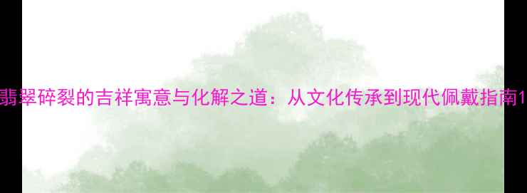 翡翠碎裂的吉祥寓意与化解之道从文化传承到现代佩戴指南