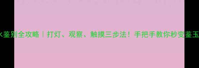 翡翠种水鉴别全攻略打灯观察触摸三步法手把手教你秒变鉴玉老司机