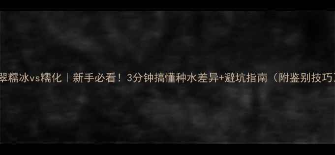 图片 翡翠糯冰vs糯化｜新手必看！3分钟搞懂种水差异+避坑指南（附鉴别技巧）1