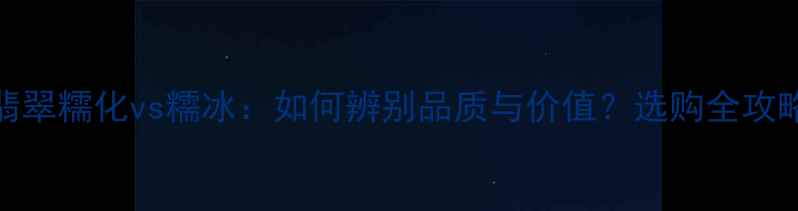翡翠糯化vs糯冰如何辨别品质与价值选购全攻略