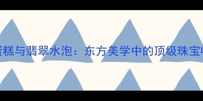 图片 翡翠蛋糕与翡翠水泡：东方美学中的顶级珠宝收藏品