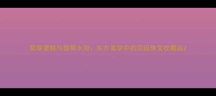 翡翠蛋糕与翡翠水泡东方美学中的顶级珠宝收藏品