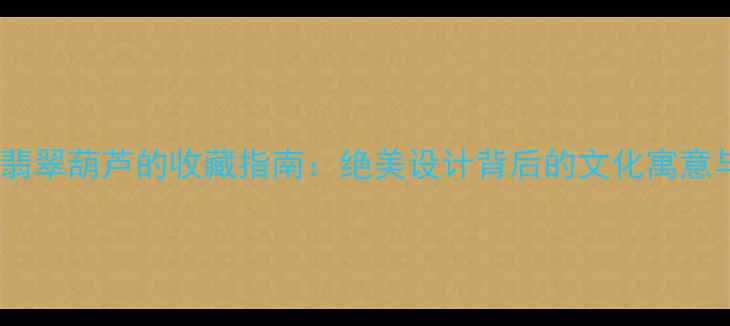 翡翠观音与翡翠葫芦的收藏指南绝美设计背后的文化寓意与投资价值