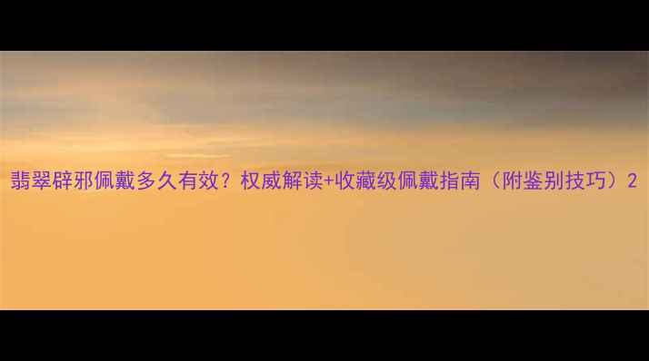 翡翠辟邪佩戴多久有效权威解读收藏级佩戴指南附鉴别技巧