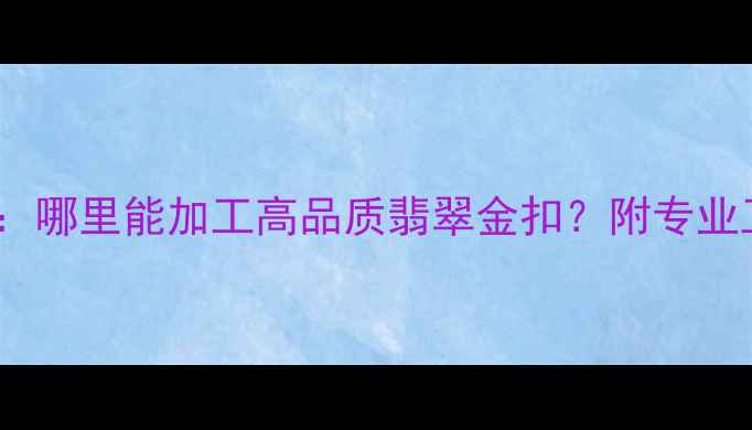 图片 翡翠金扣定制全攻略：哪里能加工高品质翡翠金扣？附专业工坊选择与避坑指南1
