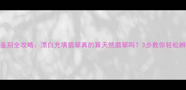 翡翠鉴别全攻略漂白充填翡翠真的算天然翡翠吗3步教你轻松辨别