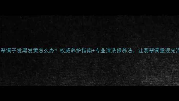 图片 翡翠镯子发黑发黄怎么办？权威养护指南+专业清洗保养法，让翡翠镯重现光泽2