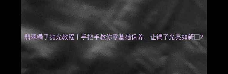 翡翠镯子抛光教程手把手教你零基础保养让镯子光亮如新