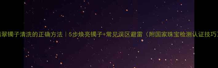 图片 翡翠镯子清洗的正确方法｜5步焕亮镯子+常见误区避雷（附国家珠宝检测认证技巧）