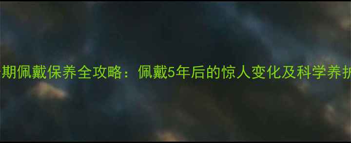 翡翠长期佩戴保养全攻略佩戴5年后的惊人变化及科学养护指南