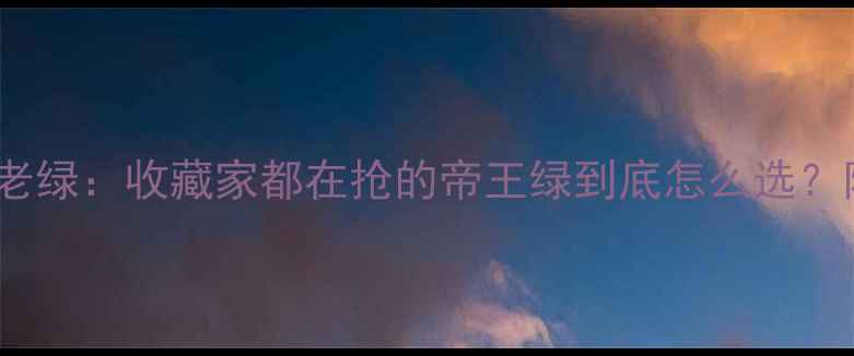 翡翠阳绿vs老绿收藏家都在抢的帝王绿到底怎么选附避坑指南