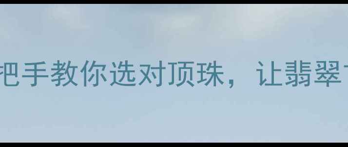 翡翠顶珠搭配全攻略手把手教你选对顶珠让翡翠首饰瞬间提升一个level