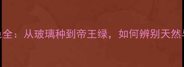 翡翠颜色全从玻璃种到帝王绿如何辨别天然与染色