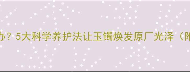图片 翡翠颜色发暗怎么办？5大科学养护法让玉镯焕发原厂光泽（附清洁保养全流程）
