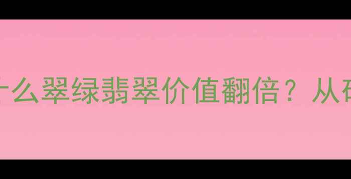 翡翠颜色密码为什么翠绿翡翠价值翻倍从矿物学到收藏指南全