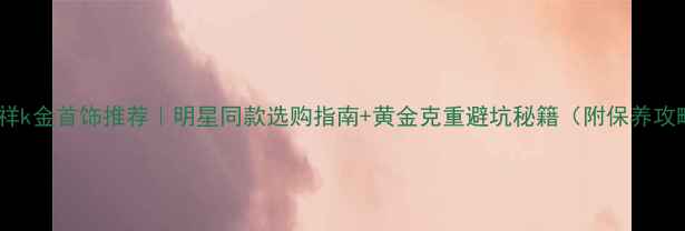 老凤祥k金首饰推荐明星同款选购指南黄金克重避坑秘籍附保养攻略