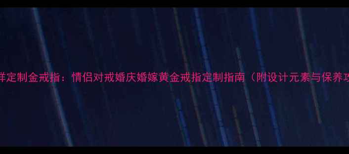 老凤祥定制金戒指情侣对戒婚庆婚嫁黄金戒指定制指南附设计元素与保养攻略