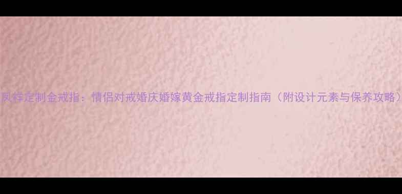 图片 老凤祥定制金戒指：情侣对戒婚庆婚嫁黄金戒指定制指南（附设计元素与保养攻略）2