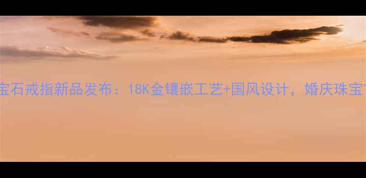 老凤祥度宝石戒指新品发布18K金镶嵌工艺国风设计婚庆珠宝首选品牌