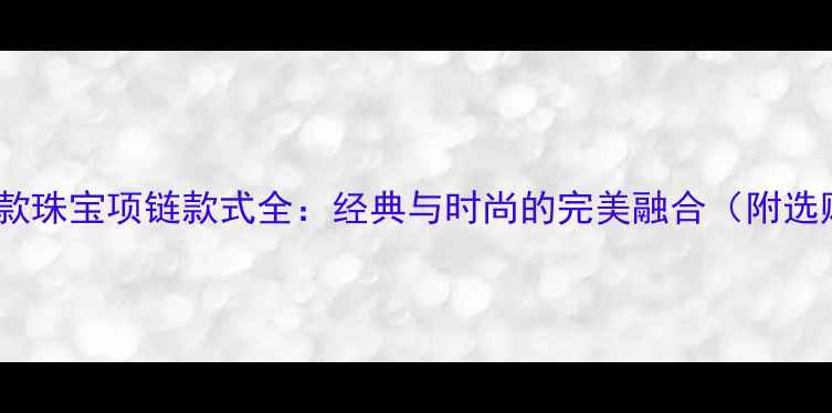 老凤祥新款珠宝项链款式全经典与时尚的完美融合附选购指南