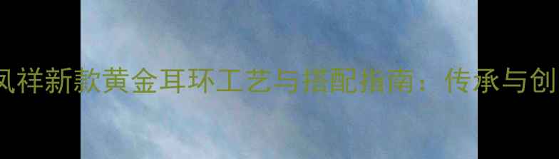 老凤祥新款黄金耳环工艺与搭配指南传承与创新