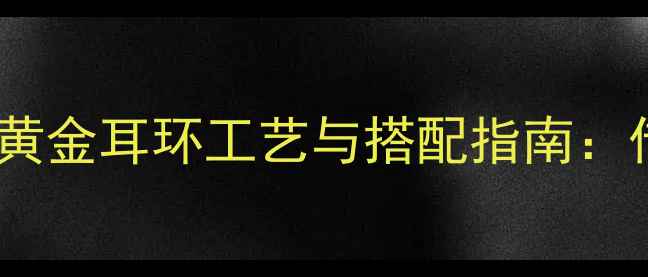 图片 老凤祥新款黄金耳环工艺与搭配指南：传承与创新2