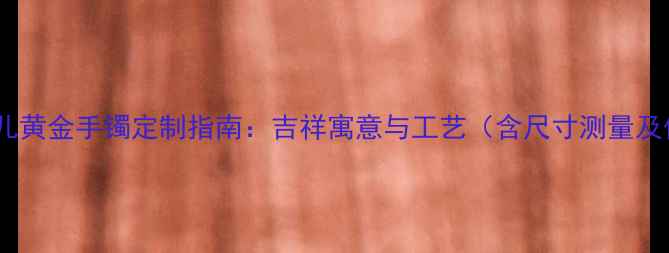 老凤祥新生儿黄金手镯定制指南吉祥寓意与工艺含尺寸测量及保养技巧