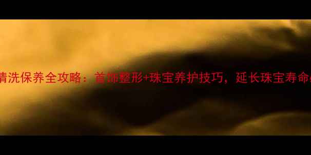 老凤祥清洗保养全攻略首饰整形珠宝养护技巧延长珠宝寿命必看