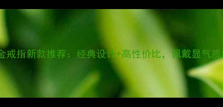 老凤祥男士金戒指新款推荐经典设计高性价比佩戴显气质的珠宝选择