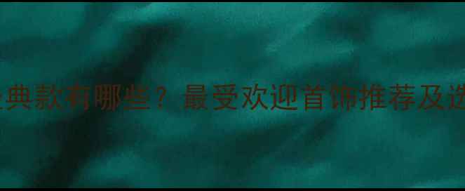 老凤祥经典款有哪些最受欢迎首饰推荐及选购指南