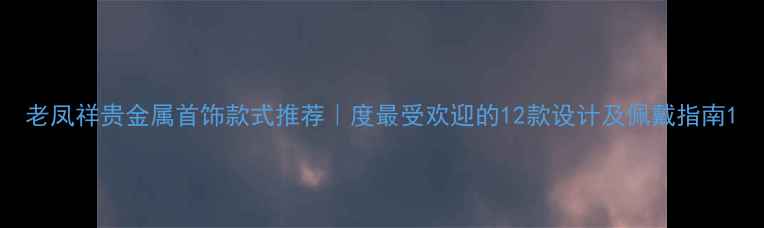 图片 老凤祥贵金属首饰款式推荐｜度最受欢迎的12款设计及佩戴指南1