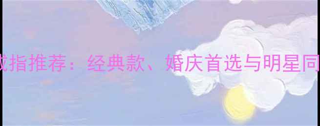 老凤祥镶宝石戒指推荐经典款婚庆首选与明星同款选购指南
