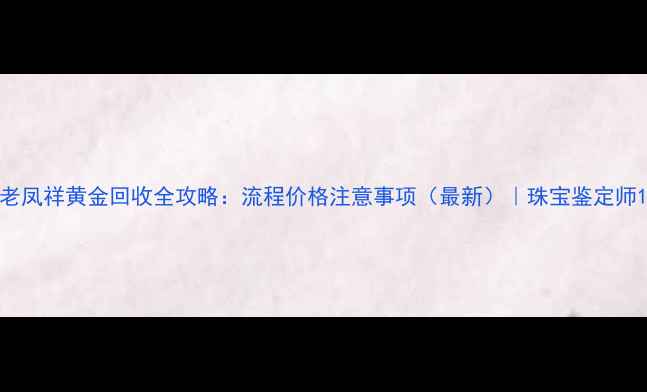 老凤祥黄金回收全攻略流程价格注意事项最新珠宝鉴定师