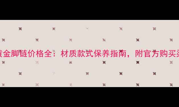 老凤祥黄金脚链价格全材质款式保养指南附官方购买渠道推荐