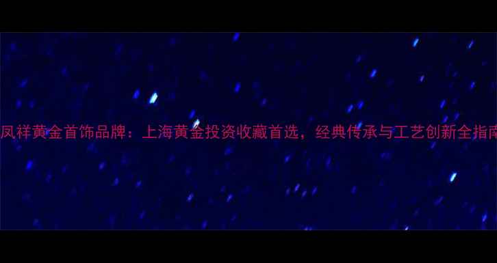 老凤祥黄金首饰品牌上海黄金投资收藏首选经典传承与工艺创新全指南