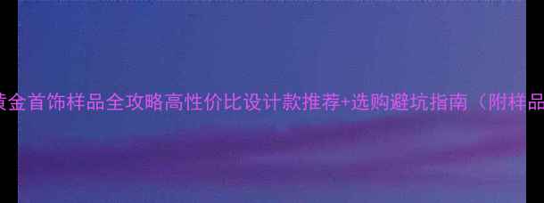 老凤祥黄金首饰样品全攻略高性价比设计款推荐选购避坑指南附样品实拍