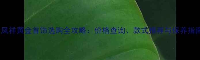 老凤祥黄金首饰选购全攻略价格查询款式推荐与保养指南