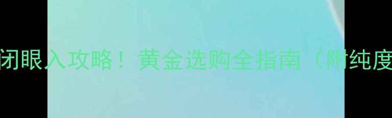 老凤祥黄金首饰闭眼入攻略黄金选购全指南附纯度款式投资攻略
