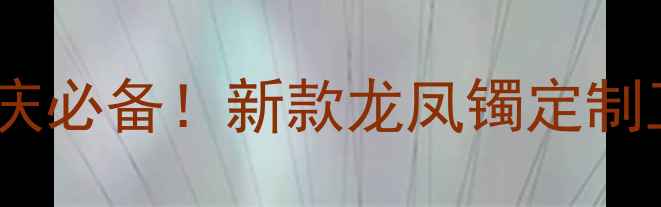 老凤祥黄金龙凤镯婚庆必备新款龙凤镯定制工艺保养指南全