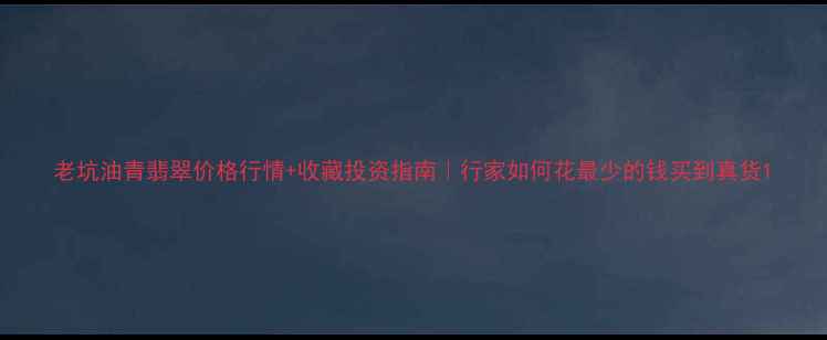 老坑油青翡翠价格行情收藏投资指南行家如何花最少的钱买到真货
