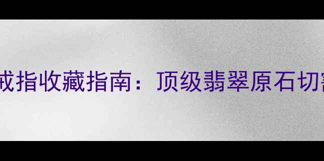 老坑玻璃种帝王绿戒指收藏指南顶级翡翠原石切割工艺与市场价值
