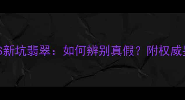 老坑翡翠VS新坑翡翠如何辨别真假附权威鉴定指南