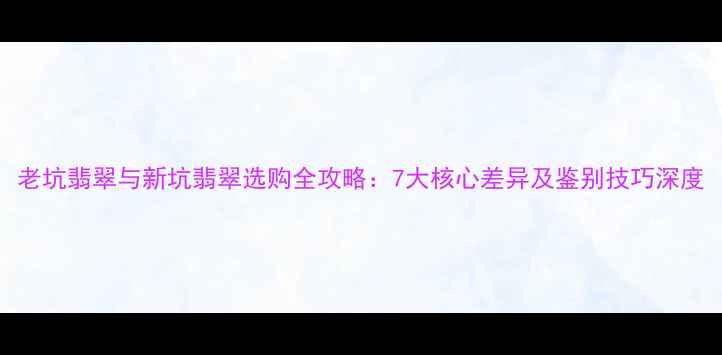 老坑翡翠与新坑翡翠选购全攻略7大核心差异及鉴别技巧深度