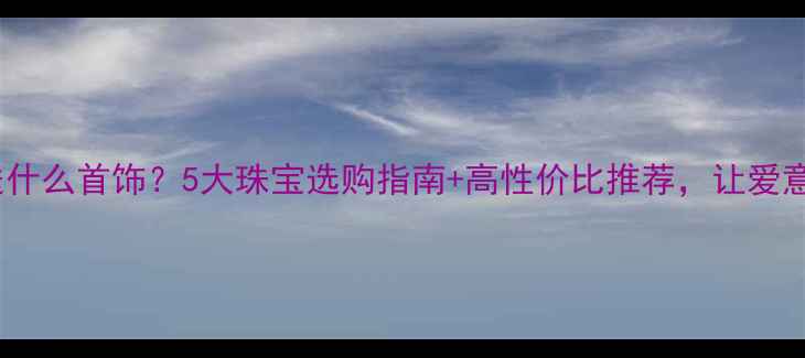 老婆生日送什么首饰5大珠宝选购指南高性价比推荐让爱意永恒流转