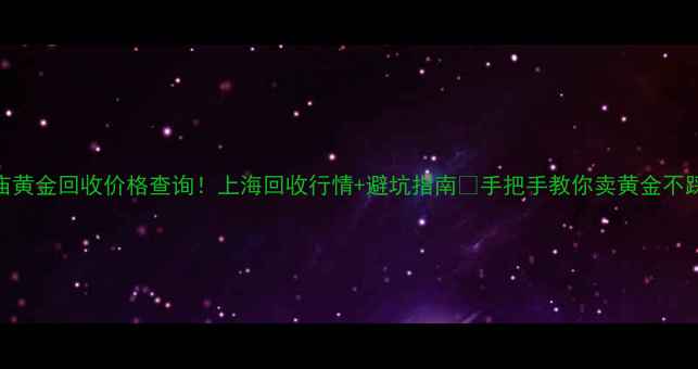 老庙黄金回收价格查询上海回收行情避坑指南手把手教你卖黄金不踩雷